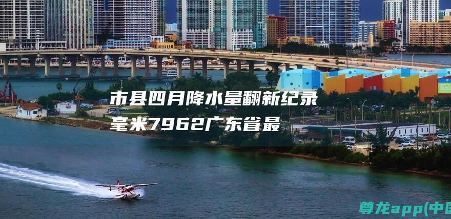 市县四月降水量翻新纪录 毫米 796.2 广东省 最高达 14